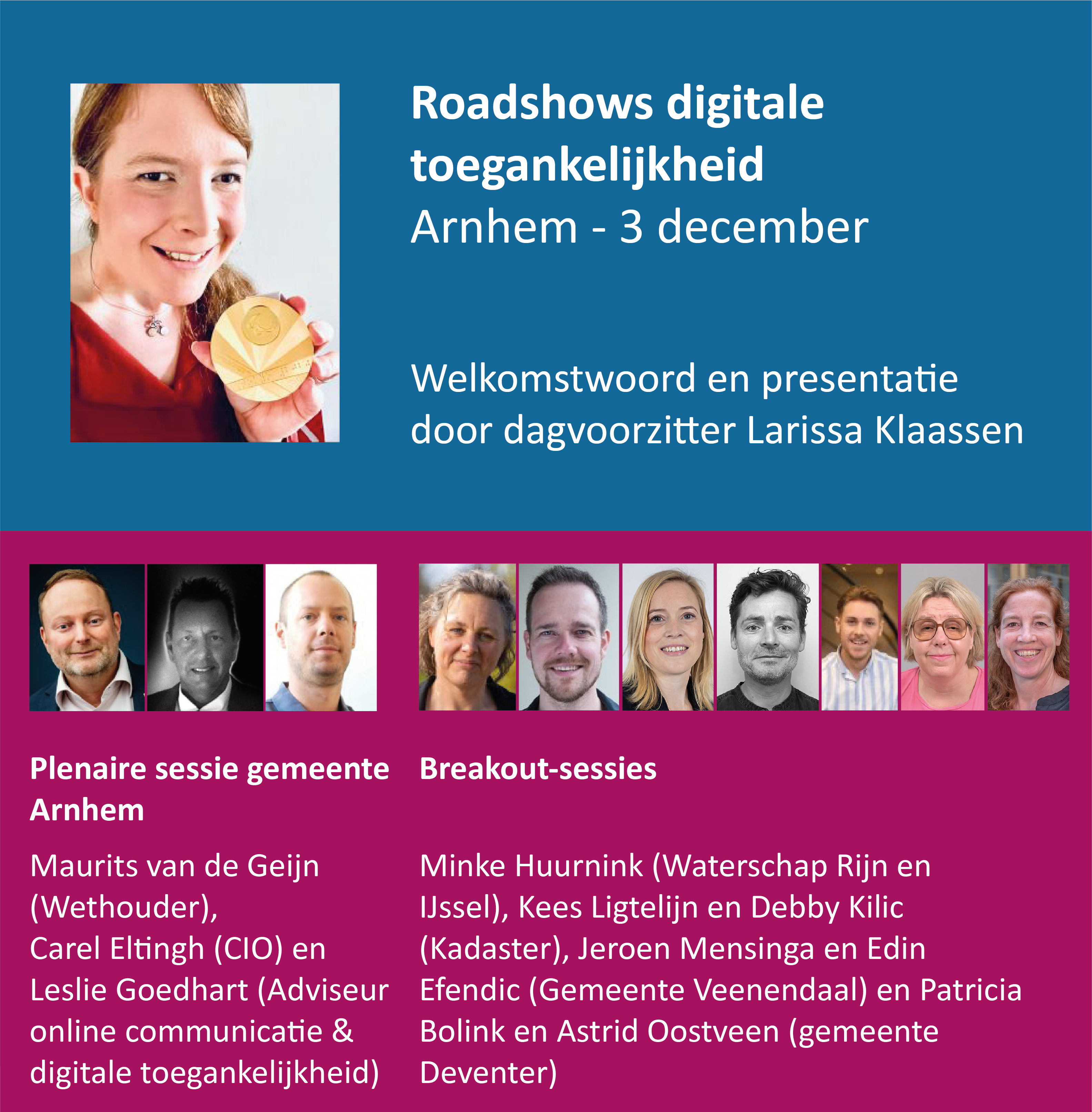 Roadshows digitale toegankelijkheid: Arnhem, 3 december. Welkomstwoord en presentatie door dagvoorzitter Larissa Klaassen. Plenaire sessie gemeente Arnhem door Maurits van Geijn, wethouder, Carle Eltingh, CIO en Leslie Goedhart, adviseur online communicatie en digitale toegankelijkheid. Breakout-sessies door Minke Huurnink van Waterschap Rijn en IJssel, Kees Ligtelijn en Debby Kilic van Kadaster, Jeroen Mensinga en Edin Efendic van gemeente Veenendaal en Patricia Bolink en Astrid Oostveen van gemeente Deventer.